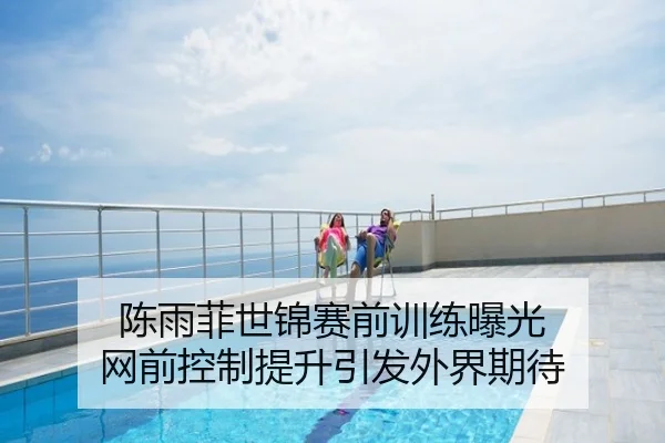 陈雨菲世锦赛前训练曝光 网前控制提升引发外界期待