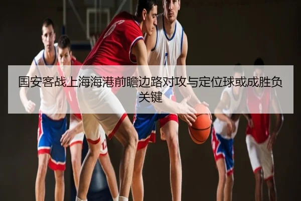 国安客战上海海港前瞻边路对攻与定位球或成胜负关键