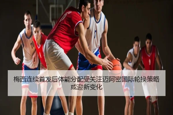 梅西连续首发后体能分配受关注迈阿密国际轮换策略或迎新变化