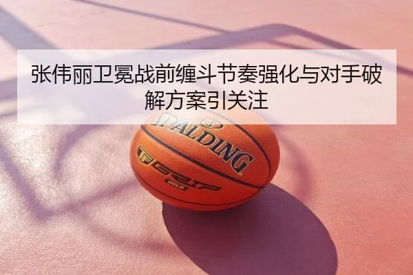张伟丽卫冕战前缠斗节奏强化与对手破解方案引关注