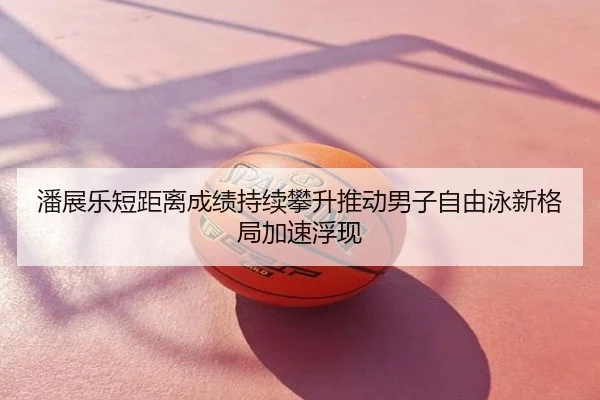 潘展乐短距离成绩持续攀升推动男子自由泳新格局加速浮现